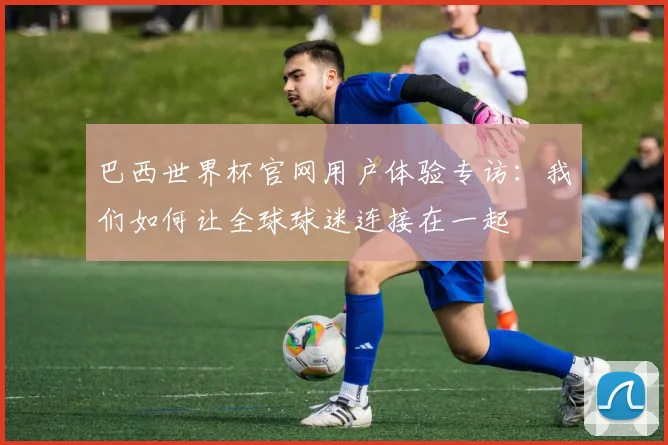 巴西世界杯官网用户体验专访：我们如何让全球球迷连接在一起