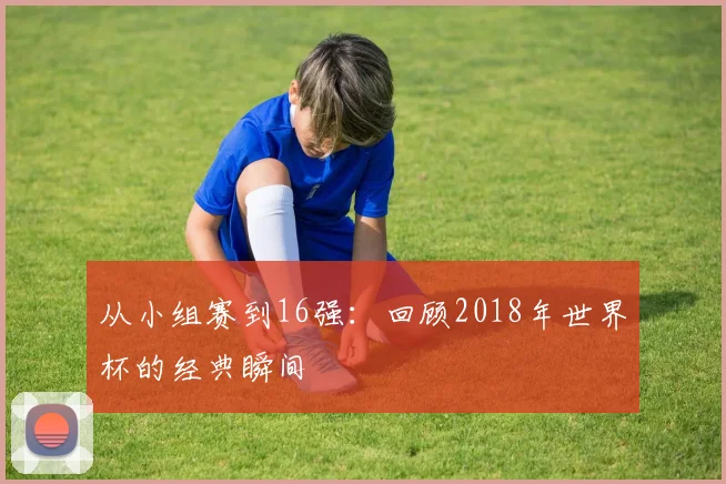 从小组赛到16强：回顾2018年世界杯的经典瞬间